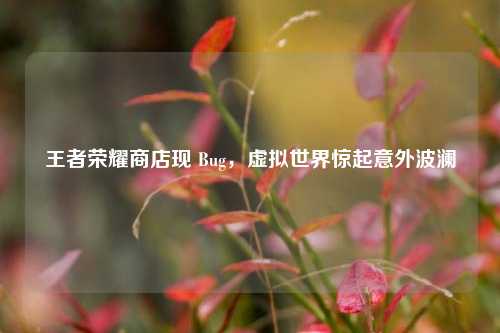 王者荣耀商店现 Bug，虚拟世界惊起意外波澜