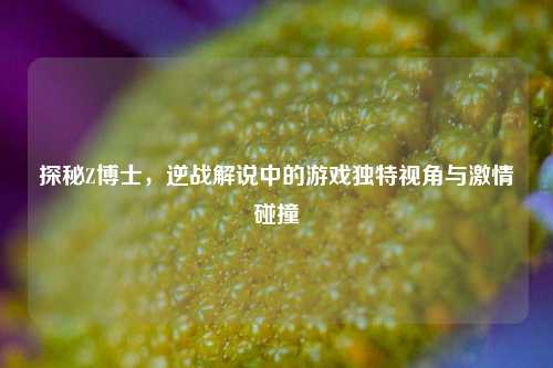 探秘Z博士，逆战解说中的游戏独特视角与激情碰撞