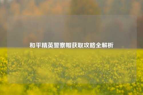 和平精英警察帽获取攻略全解析