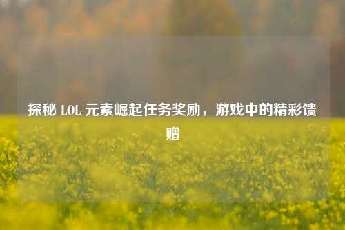 探秘 LOL 元素崛起任务奖励，游戏中的精彩馈赠