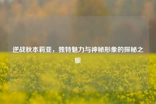 逆战秋本莉亚,独特魅力与神秘形象的探秘之旅