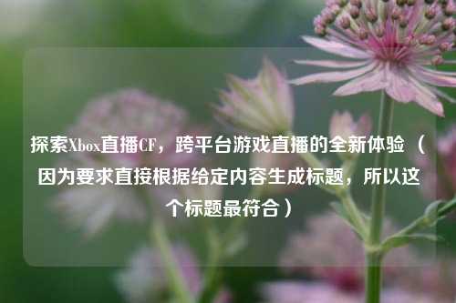 探索Xbox直播CF，跨平台游戏直播的全新体验 （因为要求直接根据给定内容生成标题，所以这个标题最符合）