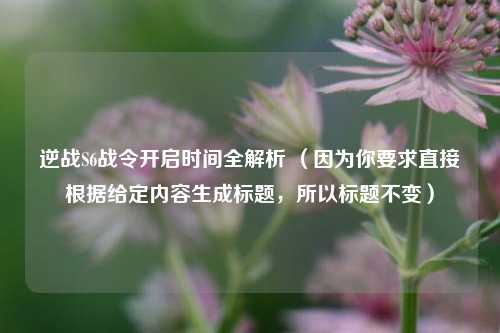 逆战S6战令开启时间全解析 (因为你要求直接根据给定内容生成标题,所以标题不变)