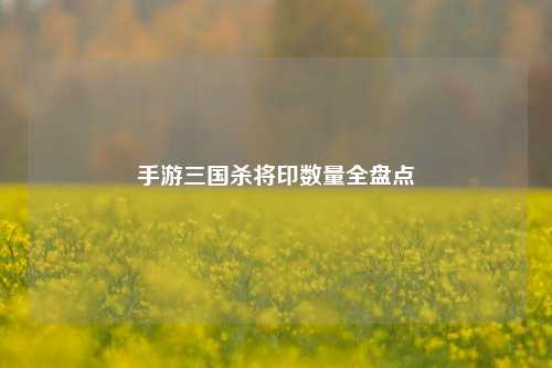 手游三国杀将印数量全盘点