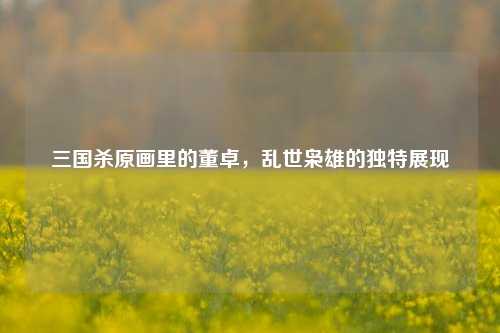 三国杀原画里的董卓，乱世枭雄的独特展现