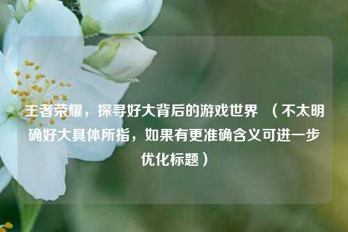 王者荣耀，探寻好大背后的游戏世界  （不太明确好大具体所指，如果有更准确含义可进一步优化标题）