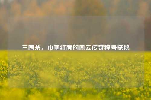 三国杀,巾帼红颜的风云传奇称号探秘