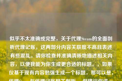 似乎不太准确或完整,关于代理Steam的全面剖析代理记账,这两部分内容关联度不高且表述有些混乱。请你检查并准确清晰地描述相关内容,以便我能为你生成更合适的标题。,如果仅基于现有内容勉强生成一个标题,那可以是,代理Steam与代理记账相关剖析 。但建议你进一步完善内容后再让我生成标题。