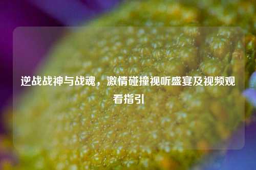 逆战战神与战魂，激情碰撞视听盛宴及视频观看指引