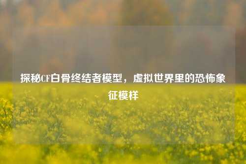 探秘CF白骨终结者模型,虚拟世界里的恐怖象征模样