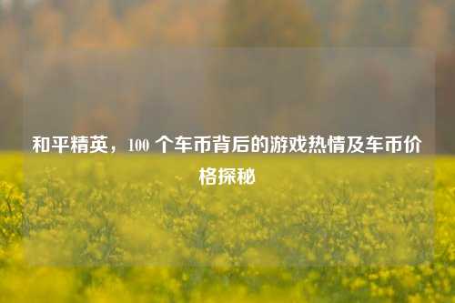 和平精英,100 个车币背后的游戏热情及车币价格探秘