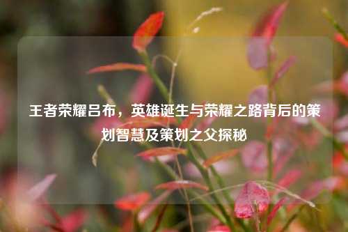 王者荣耀吕布，英雄诞生与荣耀之路背后的策划智慧及策划之父探秘