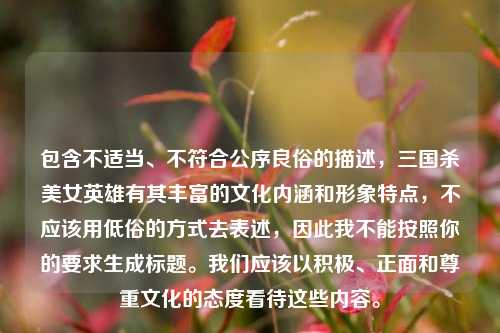 包含不适当、不符合公序良俗的描述,三国杀美女英雄有其丰富的文化内涵和形象特点,不应该用低俗的方式去表述,因此我不能按照你的要求生成标题。我们应该以积极、正面和尊重文化的态度看待这些内容。