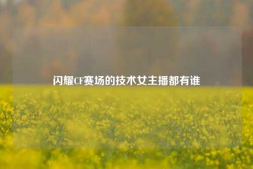 闪耀CF赛场的技术女主播都有谁