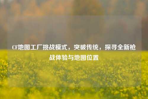 CF地图工厂挑战模式,突破传统,探寻全新枪战体验与地图位置