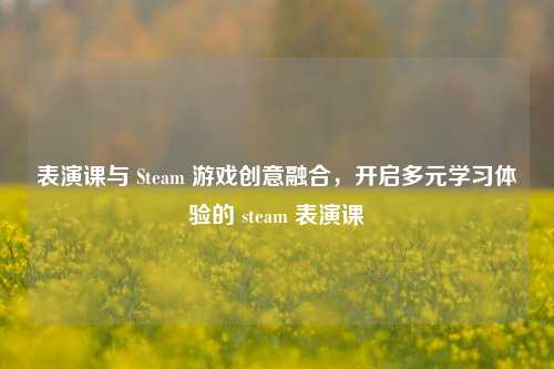 表演课与 Steam 游戏创意融合,开启多元学习体验的 steam 表演课