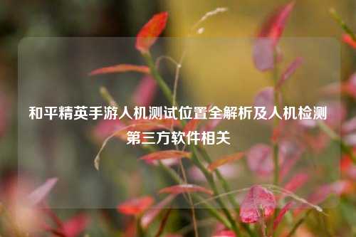 和平精英手游人机测试位置全解析及人机检测第三方软件相关