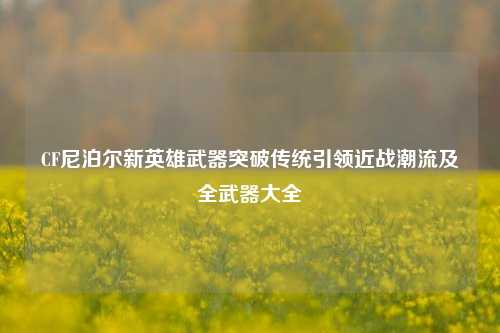 CF尼泊尔新英雄武器突破传统引领近战潮流及全武器大全