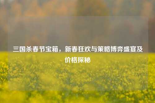 三国杀春节宝箱,新春狂欢与策略博弈盛宴及价格探秘