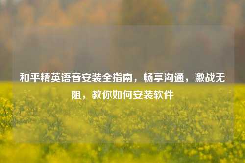 和平精英语音安装全指南,畅享沟通,激战无阻,教你如何安装软件