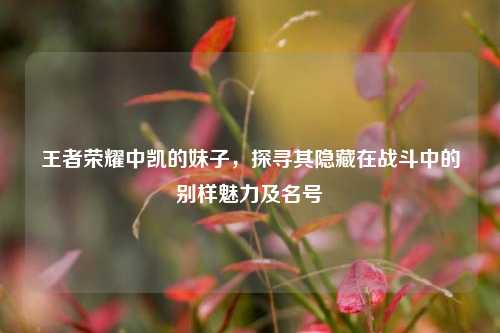 王者荣耀中凯的妹子,探寻其隐藏在战斗中的别样魅力及名号