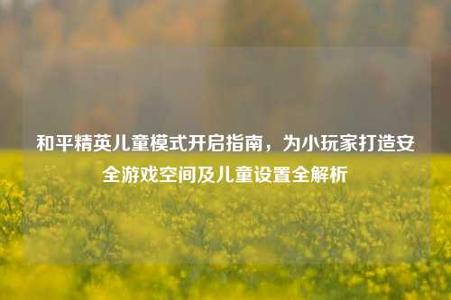 和平精英儿童模式开启指南，为小玩家打造安全游戏空间及儿童设置全解析