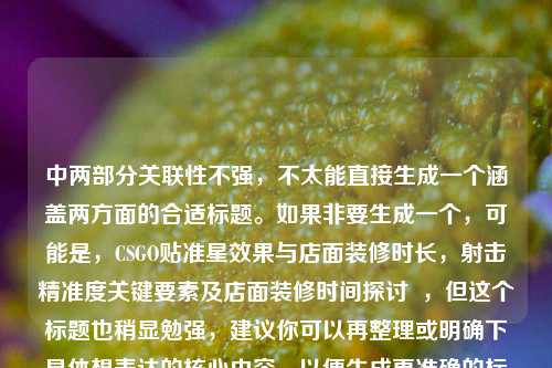 中两部分关联性不强,不太能直接生成一个涵盖两方面的合适标题。如果非要生成一个,可能是,CSGO贴准星效果与店面装修时长,射击精准度关键要素及店面装修时间探讨 ,但这个标题也稍显勉强,建议你可以再整理或明确下具体想表达的核心内容,以便生成更准确的标题。