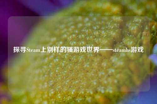 探寻Steam上别样的骚游戏世界——steamhs游戏