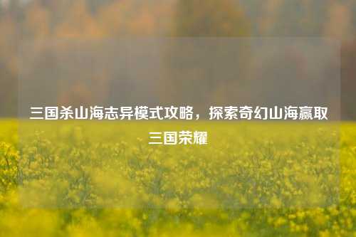 三国杀山海志异模式攻略,探索奇幻山海赢取三国荣耀