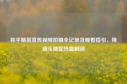 和平精英宣传视频拍摄全记录及观看指引,用镜头捕捉热血瞬间