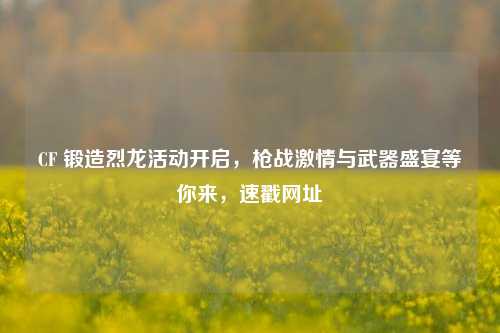 CF 锻造烈龙活动开启,枪战激情与武器盛宴等你来,速戳网址