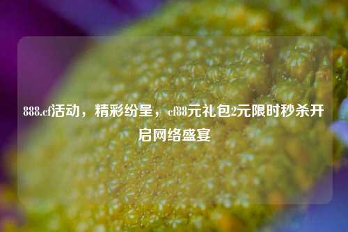 888.cf活动,精彩纷呈,cf88元礼包2元限时秒杀开启网络盛宴