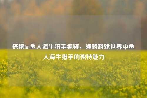 探秘lol鱼人海牛猎手视频，领略游戏世界中鱼人海牛猎手的独特魅力