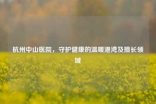 杭州中山医院，守护健康的温暖港湾及擅长领域