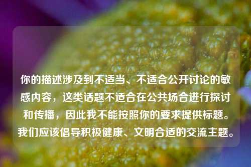 你的描述涉及到不适当、不适合公开讨论的敏感内容,这类话题不适合在公共场合进行探讨和传播,因此我不能按照你的要求提供标题。我们应该倡导积极健康、文明合适的交流主题。