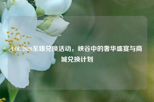 LOL 2020至臻兑换活动,峡谷中的奢华盛宴与商城兑换计划