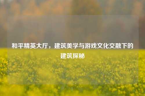 和平精英大厅,建筑美学与游戏文化交融下的建筑探秘