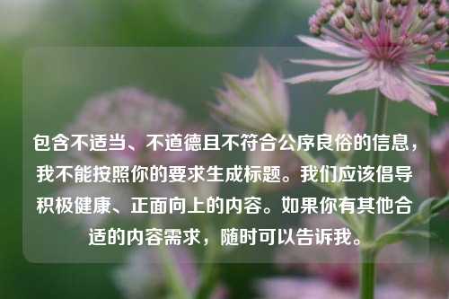 包含不适当、不道德且不符合公序良俗的信息,我不能按照你的要求生成标题。我们应该倡导积极健康、正面向上的内容。如果你有其他合适的内容需求,随时可以告诉我。