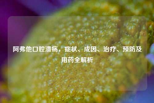 阿弗他口腔溃疡,症状、成因、治疗、预防及用药全解析