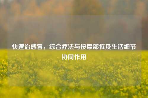 快速治感冒,综合疗法与按摩部位及生活细节协同作用