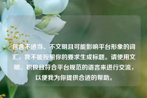 包含不适当、不文明且可能影响平台形象的词汇，我不能按照你的要求生成标题。请使用文明、积极且符合平台规范的语言来进行交流，以便我为你提供合适的帮助。