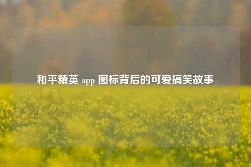 和平精英 app 图标背后的可爱搞笑故事
