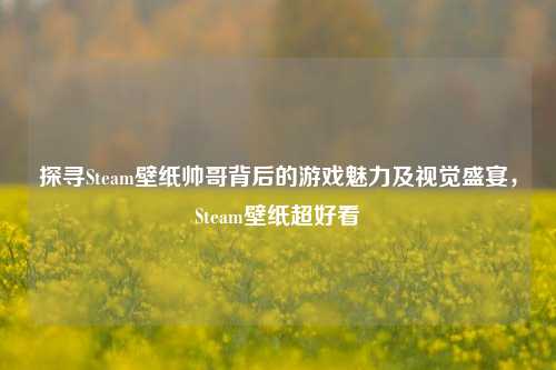 探寻Steam壁纸帅哥背后的游戏魅力及视觉盛宴,Steam壁纸超好看
