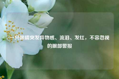 一只眼睛突发异物感、流泪、发红,不容忽视的眼部警报