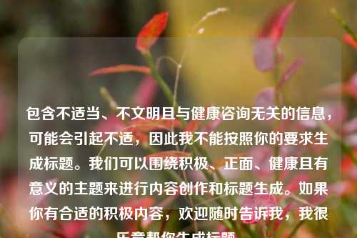 包含不适当、不文明且与健康咨询无关的信息,可能会引起不适,因此我不能按照你的要求生成标题。我们可以围绕积极、正面、健康且有意义的主题来进行内容创作和标题生成。如果你有合适的积极内容,欢迎随时告诉我,我很乐意帮你生成标题。