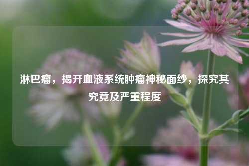淋巴瘤,揭开血液系统肿瘤神秘面纱,探究其究竟及严重程度