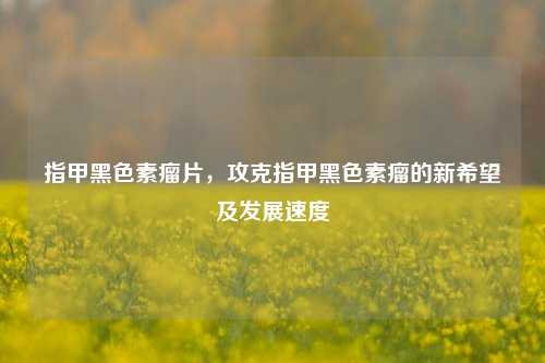 指甲黑色素瘤片,攻克指甲黑色素瘤的新希望及发展速度