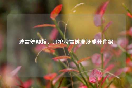 脾胃舒颗粒,呵护脾胃健康及成分介绍