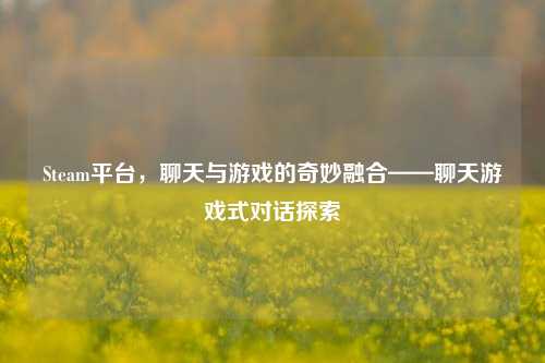 Steam平台,聊天与游戏的奇妙融合——聊天游戏式对话探索