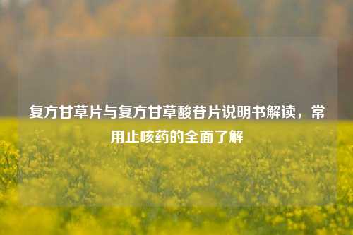 复方甘草片与复方甘草酸苷片说明书解读,常用止咳药的全面了解